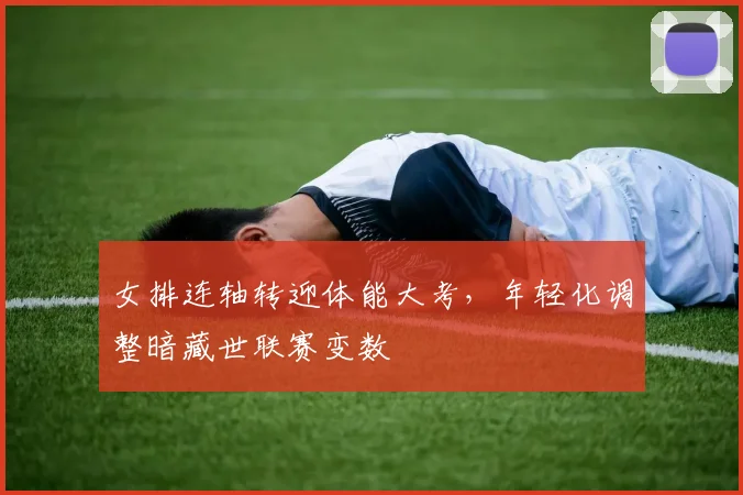 女排连轴转迎体能大考，年轻化调整暗藏世联赛变数