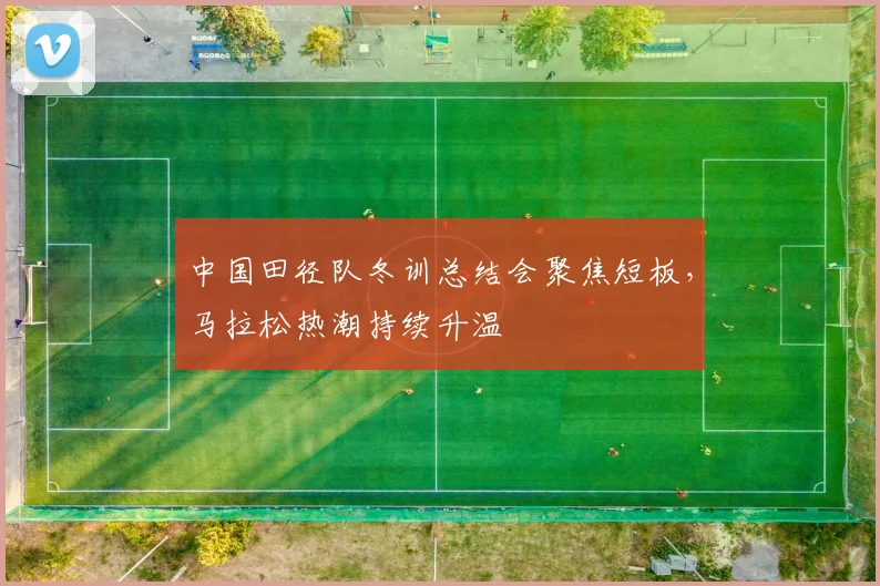 中国田径队冬训总结会聚焦短板，马拉松热潮持续升温