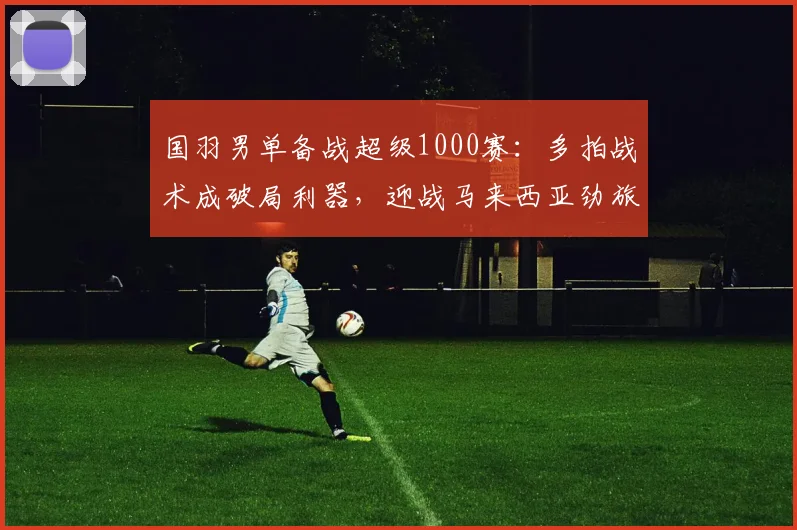 国羽男单备战超级1000赛：多拍战术成破局利器，迎战马来西亚劲旅