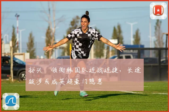 孙兴慜领衔韩国队连战连捷，长途跋涉或成英超豪门隐患