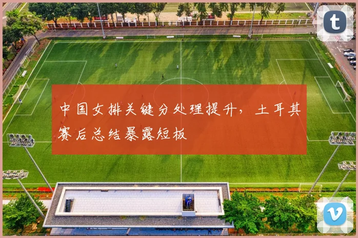 中国女排关键分处理提升，土耳其赛后总结暴露短板