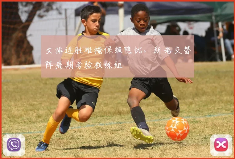 女排连胜难掩保级隐忧，新老交替阵痛期考验教练组