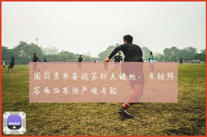 国羽男单备战苏杯关键轮，年轻阵容面临客场严峻考验